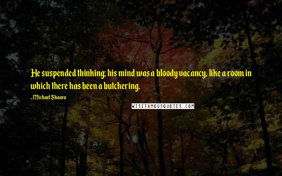 Michael Shaara Quotes: He suspended thinking; his mind was a bloody vacancy, like a room in which there has been a butchering.