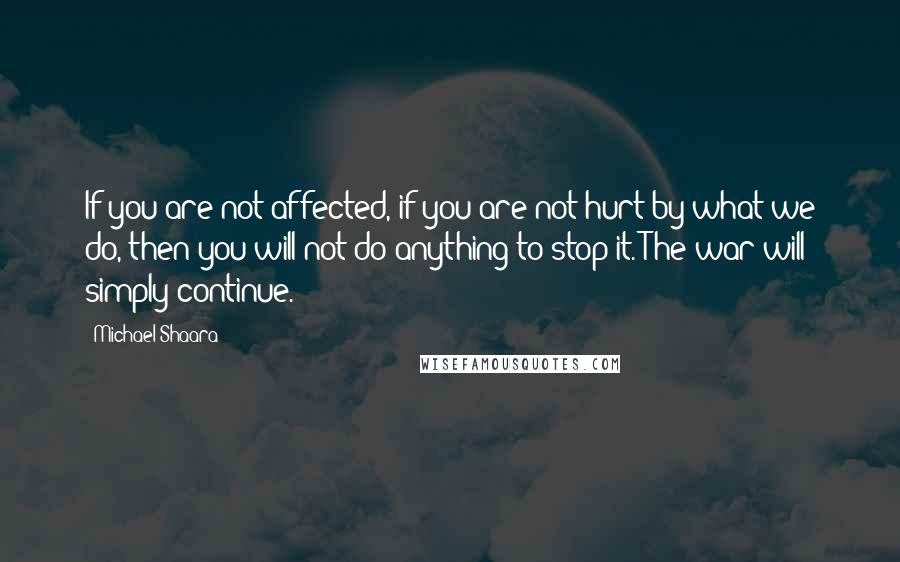 Michael Shaara Quotes: If you are not affected, if you are not hurt by what we do, then you will not do anything to stop it. The war will simply continue.