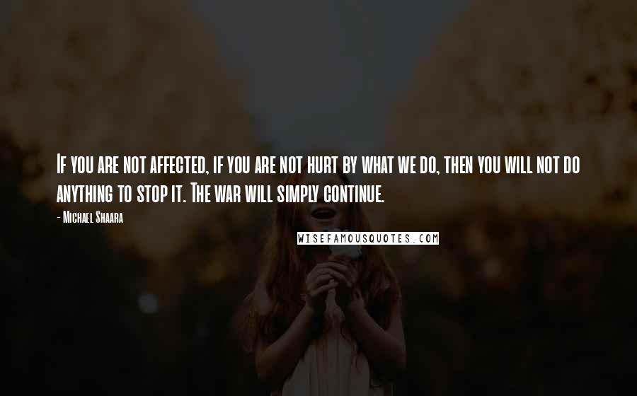 Michael Shaara Quotes: If you are not affected, if you are not hurt by what we do, then you will not do anything to stop it. The war will simply continue.