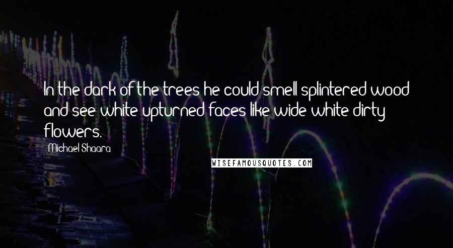 Michael Shaara Quotes: In the dark of the trees he could smell splintered wood and see white upturned faces like wide white dirty flowers.