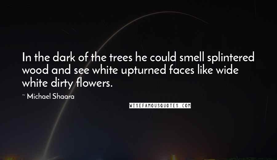Michael Shaara Quotes: In the dark of the trees he could smell splintered wood and see white upturned faces like wide white dirty flowers.