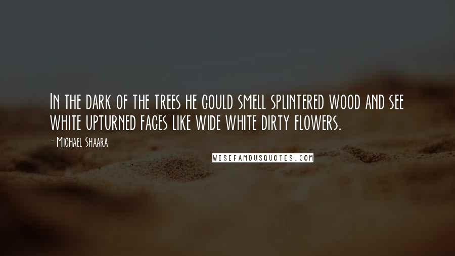 Michael Shaara Quotes: In the dark of the trees he could smell splintered wood and see white upturned faces like wide white dirty flowers.