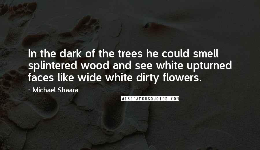 Michael Shaara Quotes: In the dark of the trees he could smell splintered wood and see white upturned faces like wide white dirty flowers.