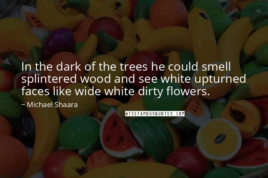 Michael Shaara Quotes: In the dark of the trees he could smell splintered wood and see white upturned faces like wide white dirty flowers.