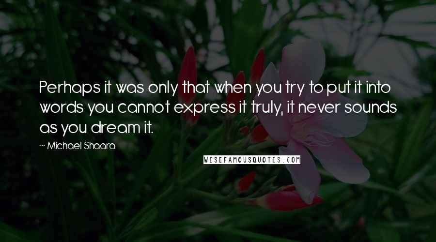 Michael Shaara Quotes: Perhaps it was only that when you try to put it into words you cannot express it truly, it never sounds as you dream it.