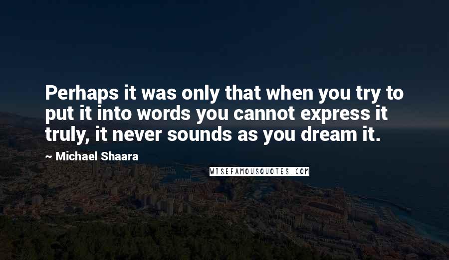 Michael Shaara Quotes: Perhaps it was only that when you try to put it into words you cannot express it truly, it never sounds as you dream it.