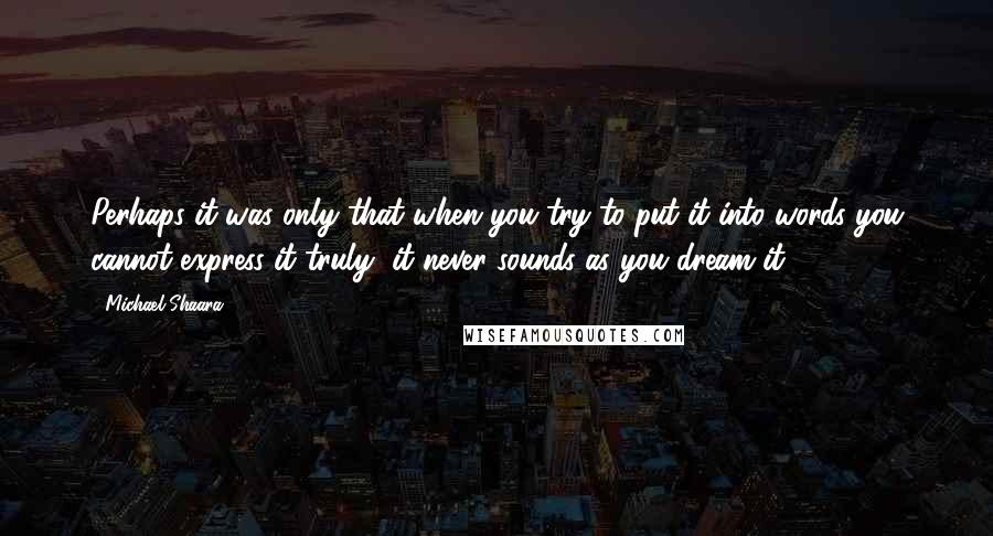 Michael Shaara Quotes: Perhaps it was only that when you try to put it into words you cannot express it truly, it never sounds as you dream it.