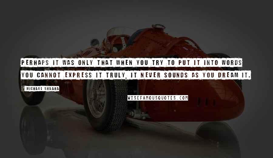 Michael Shaara Quotes: Perhaps it was only that when you try to put it into words you cannot express it truly, it never sounds as you dream it.