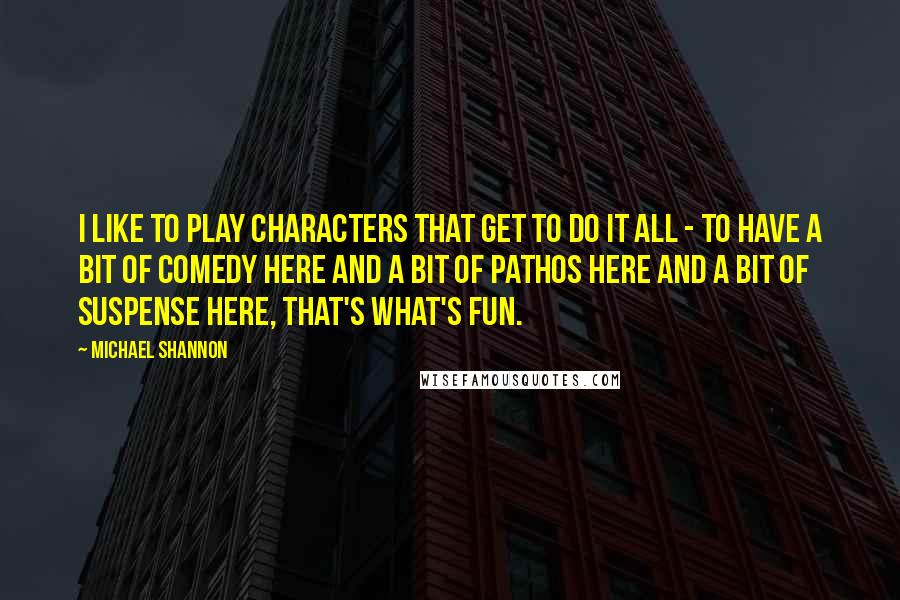 Michael Shannon Quotes: I like to play characters that get to do it all - to have a bit of comedy here and a bit of pathos here and a bit of suspense here, that's what's fun.