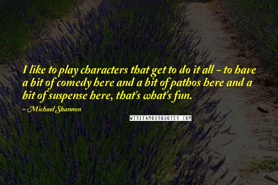 Michael Shannon Quotes: I like to play characters that get to do it all - to have a bit of comedy here and a bit of pathos here and a bit of suspense here, that's what's fun.