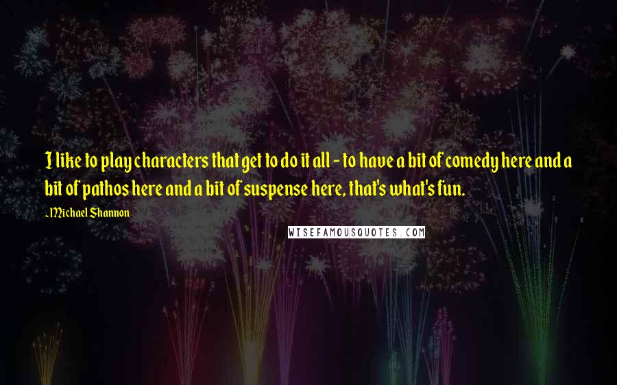 Michael Shannon Quotes: I like to play characters that get to do it all - to have a bit of comedy here and a bit of pathos here and a bit of suspense here, that's what's fun.