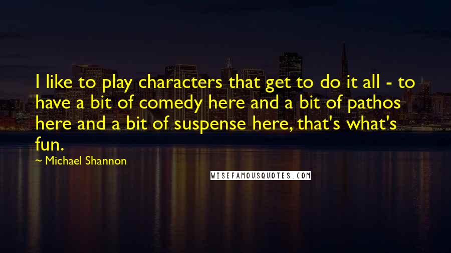 Michael Shannon Quotes: I like to play characters that get to do it all - to have a bit of comedy here and a bit of pathos here and a bit of suspense here, that's what's fun.
