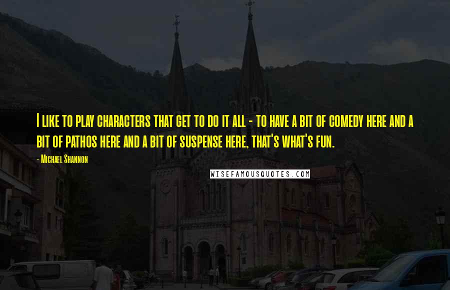 Michael Shannon Quotes: I like to play characters that get to do it all - to have a bit of comedy here and a bit of pathos here and a bit of suspense here, that's what's fun.