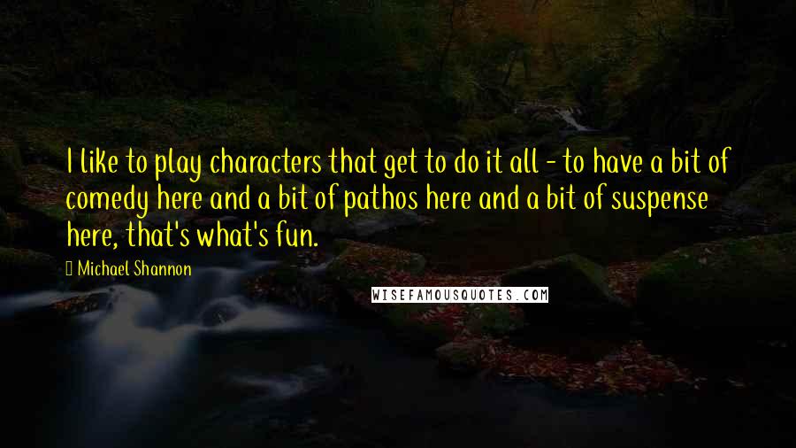 Michael Shannon Quotes: I like to play characters that get to do it all - to have a bit of comedy here and a bit of pathos here and a bit of suspense here, that's what's fun.