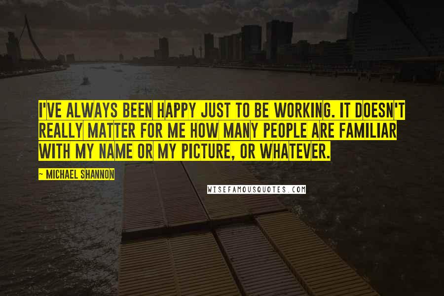 Michael Shannon Quotes: I've always been happy just to be working. It doesn't really matter for me how many people are familiar with my name or my picture, or whatever.