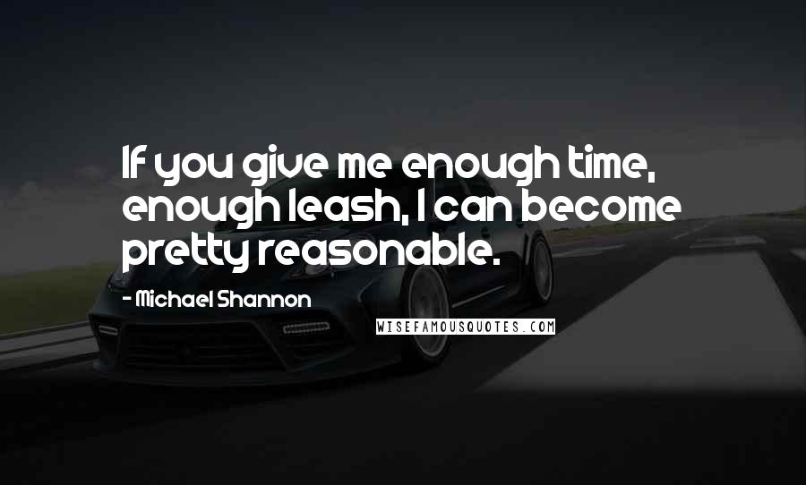 Michael Shannon Quotes: If you give me enough time, enough leash, I can become pretty reasonable.