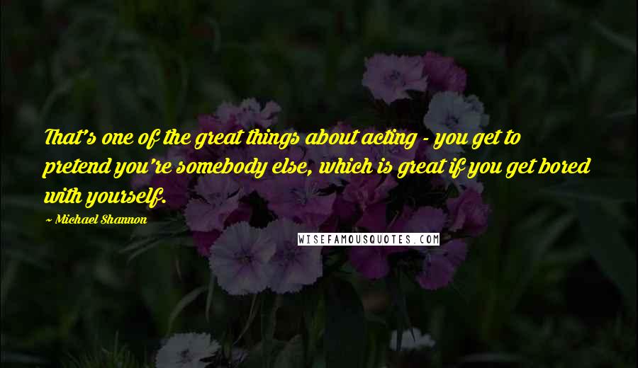 Michael Shannon Quotes: That's one of the great things about acting - you get to pretend you're somebody else, which is great if you get bored with yourself.