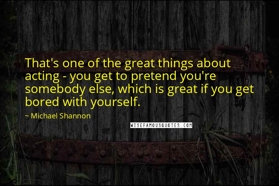 Michael Shannon Quotes: That's one of the great things about acting - you get to pretend you're somebody else, which is great if you get bored with yourself.
