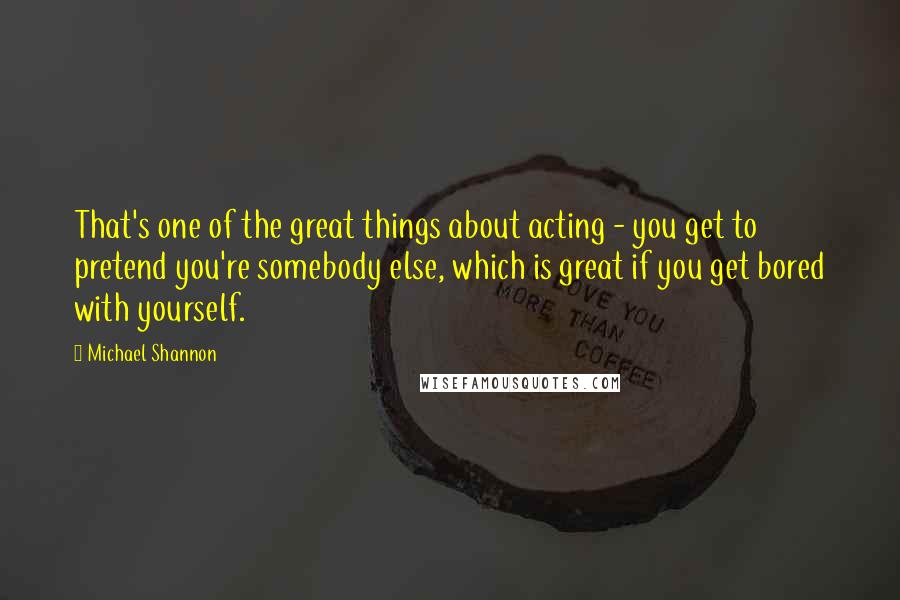 Michael Shannon Quotes: That's one of the great things about acting - you get to pretend you're somebody else, which is great if you get bored with yourself.