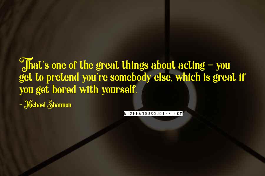 Michael Shannon Quotes: That's one of the great things about acting - you get to pretend you're somebody else, which is great if you get bored with yourself.