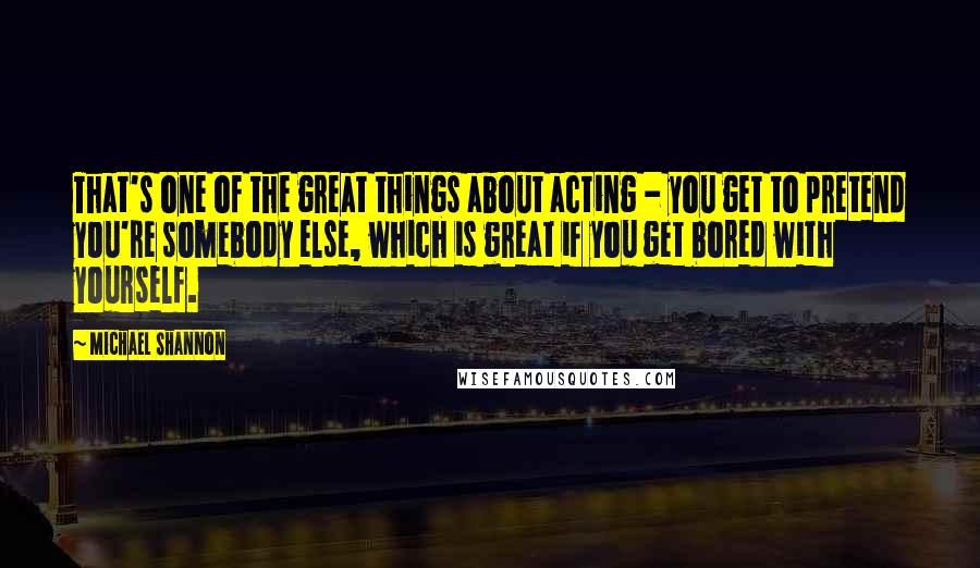 Michael Shannon Quotes: That's one of the great things about acting - you get to pretend you're somebody else, which is great if you get bored with yourself.