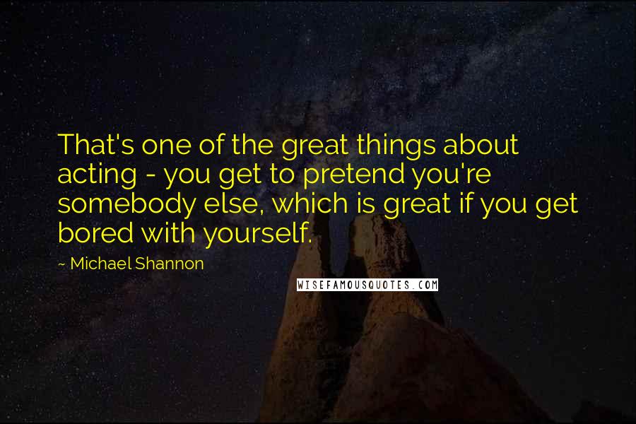 Michael Shannon Quotes: That's one of the great things about acting - you get to pretend you're somebody else, which is great if you get bored with yourself.