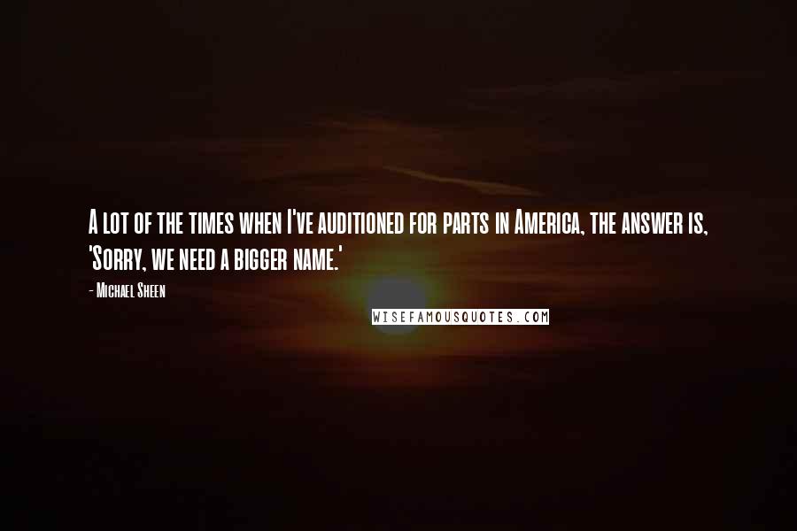 Michael Sheen Quotes: A lot of the times when I've auditioned for parts in America, the answer is, 'Sorry, we need a bigger name.'