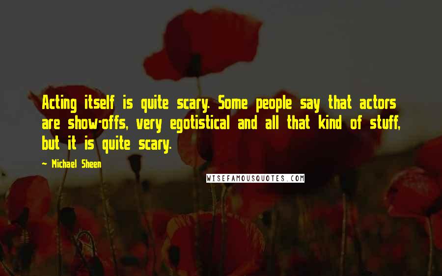 Michael Sheen Quotes: Acting itself is quite scary. Some people say that actors are show-offs, very egotistical and all that kind of stuff, but it is quite scary.