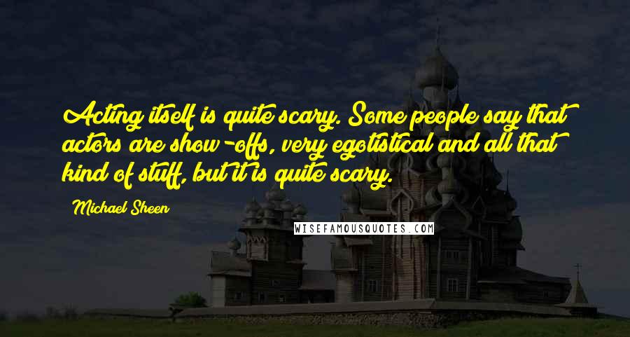 Michael Sheen Quotes: Acting itself is quite scary. Some people say that actors are show-offs, very egotistical and all that kind of stuff, but it is quite scary.