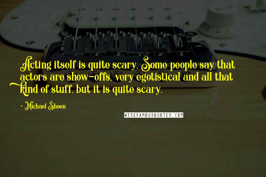 Michael Sheen Quotes: Acting itself is quite scary. Some people say that actors are show-offs, very egotistical and all that kind of stuff, but it is quite scary.