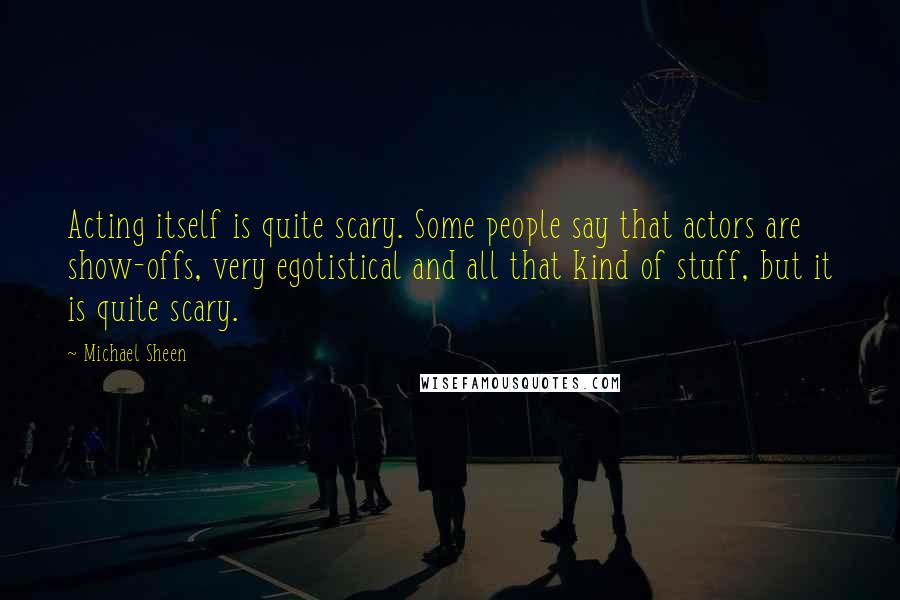 Michael Sheen Quotes: Acting itself is quite scary. Some people say that actors are show-offs, very egotistical and all that kind of stuff, but it is quite scary.