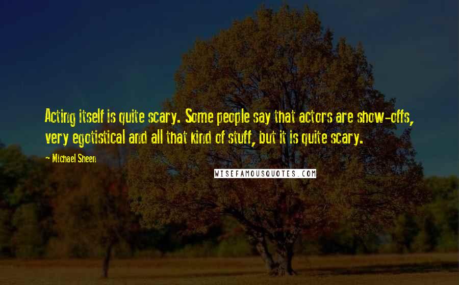 Michael Sheen Quotes: Acting itself is quite scary. Some people say that actors are show-offs, very egotistical and all that kind of stuff, but it is quite scary.