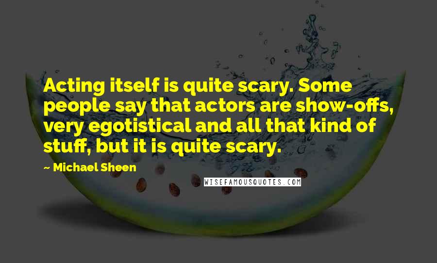 Michael Sheen Quotes: Acting itself is quite scary. Some people say that actors are show-offs, very egotistical and all that kind of stuff, but it is quite scary.