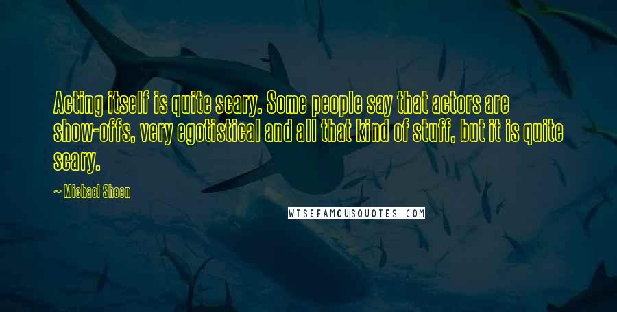 Michael Sheen Quotes: Acting itself is quite scary. Some people say that actors are show-offs, very egotistical and all that kind of stuff, but it is quite scary.