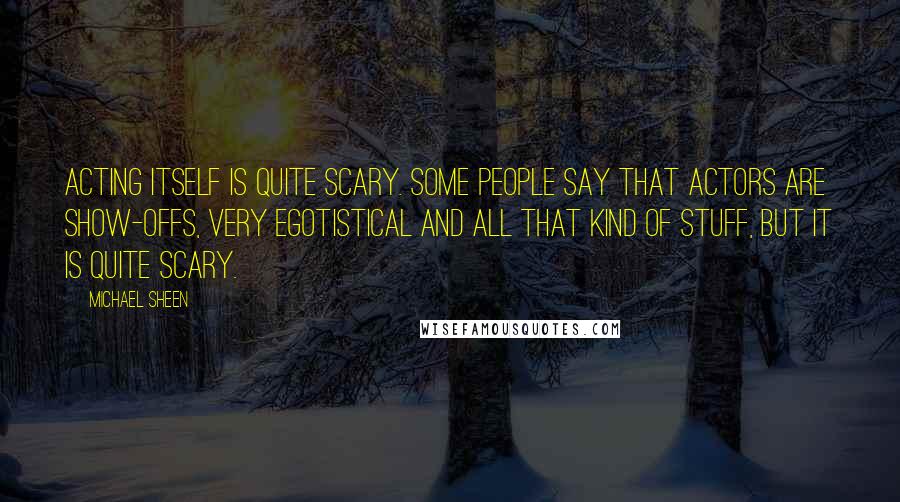 Michael Sheen Quotes: Acting itself is quite scary. Some people say that actors are show-offs, very egotistical and all that kind of stuff, but it is quite scary.