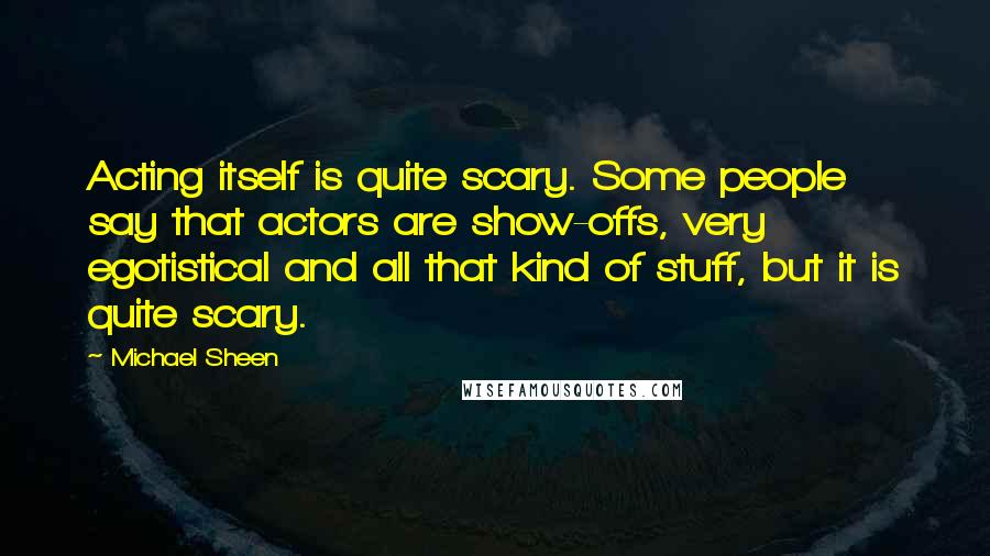 Michael Sheen Quotes: Acting itself is quite scary. Some people say that actors are show-offs, very egotistical and all that kind of stuff, but it is quite scary.