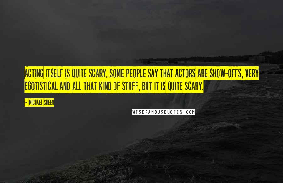 Michael Sheen Quotes: Acting itself is quite scary. Some people say that actors are show-offs, very egotistical and all that kind of stuff, but it is quite scary.