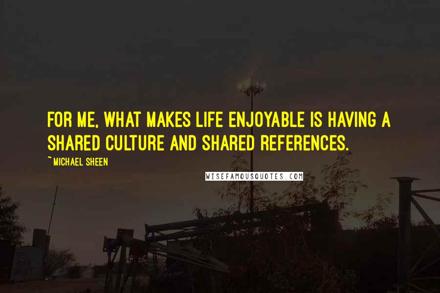 Michael Sheen Quotes: For me, what makes life enjoyable is having a shared culture and shared references.