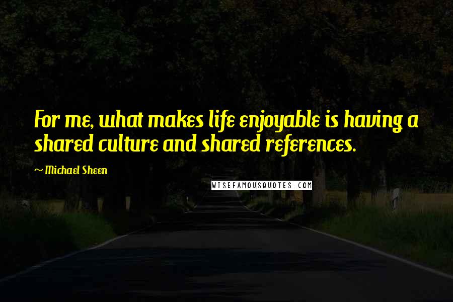 Michael Sheen Quotes: For me, what makes life enjoyable is having a shared culture and shared references.