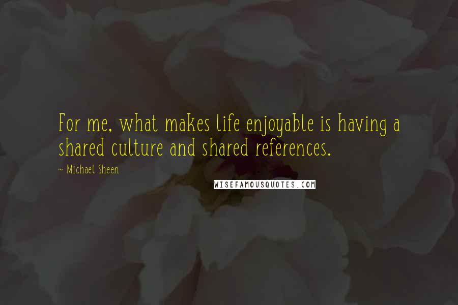 Michael Sheen Quotes: For me, what makes life enjoyable is having a shared culture and shared references.