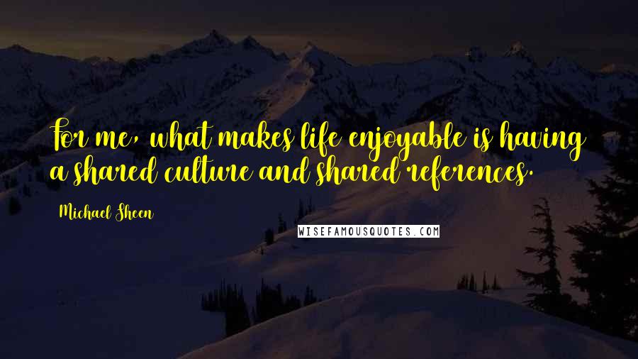 Michael Sheen Quotes: For me, what makes life enjoyable is having a shared culture and shared references.