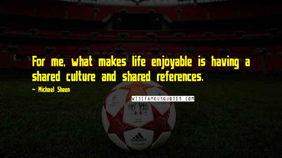 Michael Sheen Quotes: For me, what makes life enjoyable is having a shared culture and shared references.