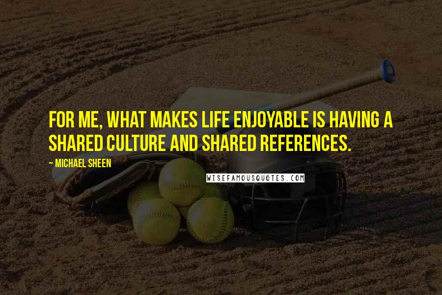 Michael Sheen Quotes: For me, what makes life enjoyable is having a shared culture and shared references.