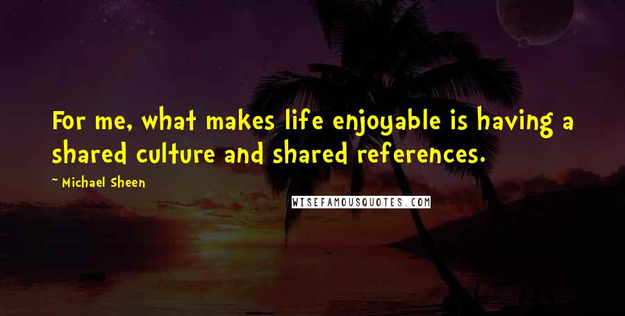 Michael Sheen Quotes: For me, what makes life enjoyable is having a shared culture and shared references.