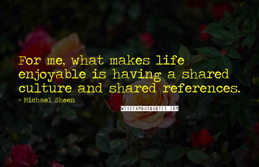 Michael Sheen Quotes: For me, what makes life enjoyable is having a shared culture and shared references.