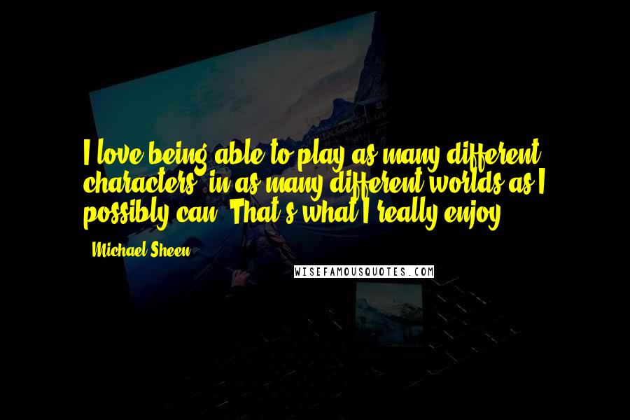 Michael Sheen Quotes: I love being able to play as many different characters, in as many different worlds as I possibly can. That's what I really enjoy.