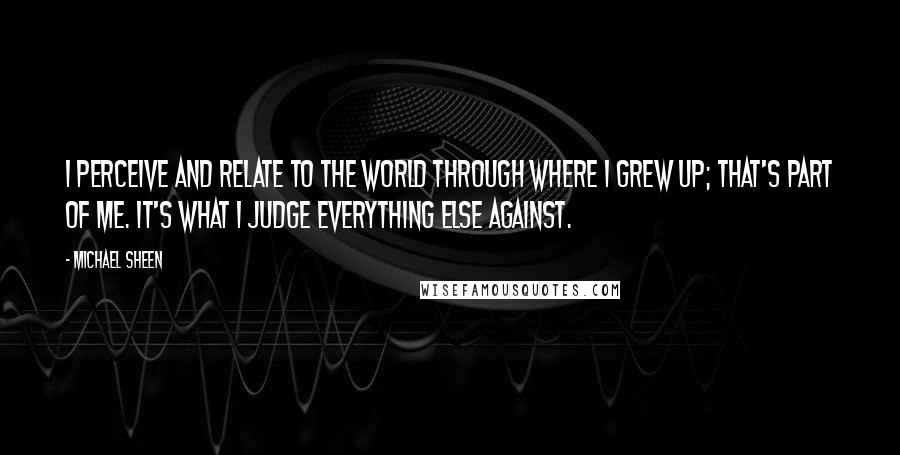 Michael Sheen Quotes: I perceive and relate to the world through where I grew up; that's part of me. It's what I judge everything else against.