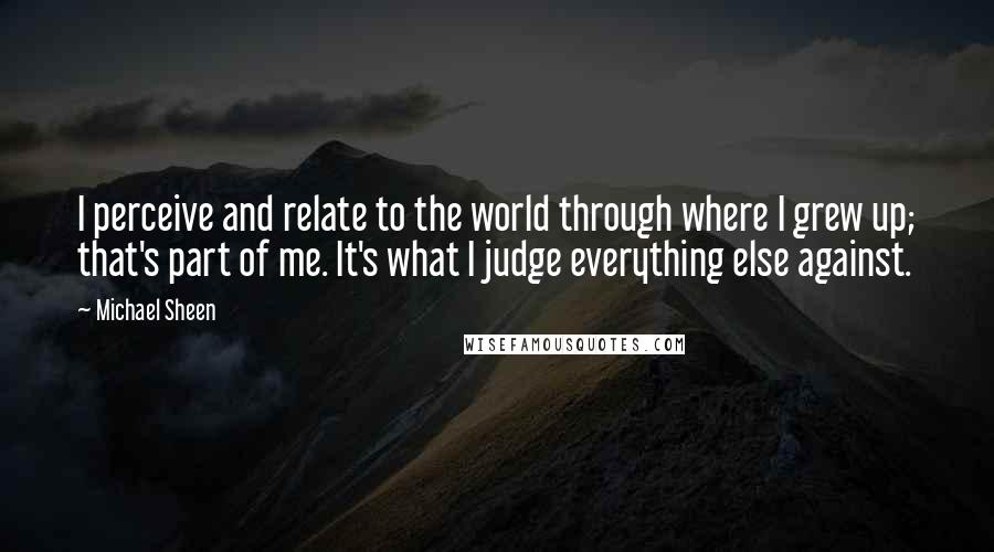 Michael Sheen Quotes: I perceive and relate to the world through where I grew up; that's part of me. It's what I judge everything else against.