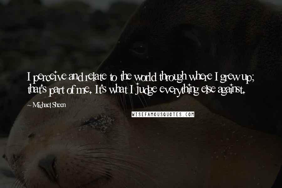 Michael Sheen Quotes: I perceive and relate to the world through where I grew up; that's part of me. It's what I judge everything else against.