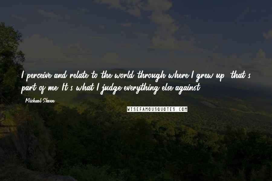 Michael Sheen Quotes: I perceive and relate to the world through where I grew up; that's part of me. It's what I judge everything else against.
